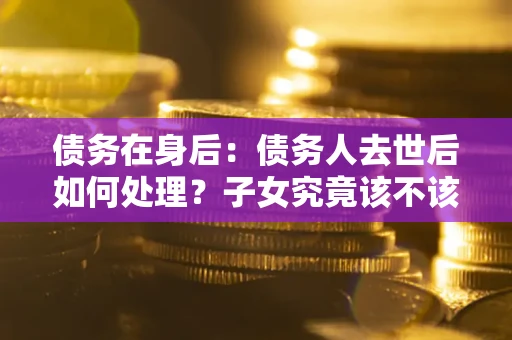 北京债务在身后：债务人去世后如何处理？子女究竟该不该还钱？