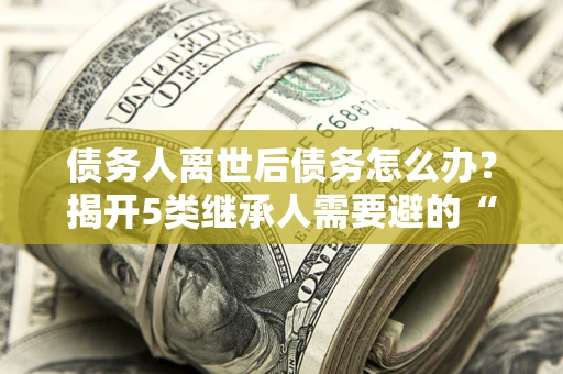 北京债务人离世后债务怎么办？揭开5类继承人需要避的“坑”