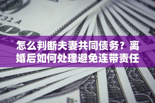北京怎么判断夫妻共同债务？离婚后如何处理避免连带责任？