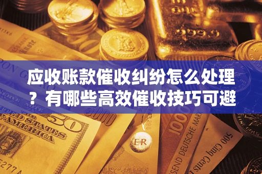 北京应收账款催收纠纷怎么处理？有哪些高效催收技巧可避免坏账？